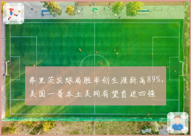 弗里茨发球局胜率创生涯新高89%,美国一哥本土美网有望首进四强
