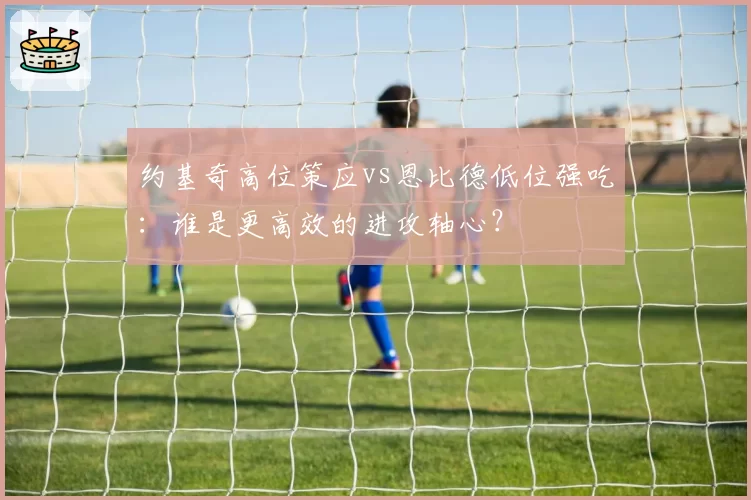 约基奇高位策应vs恩比德低位强吃:谁是更高效的进攻轴心?