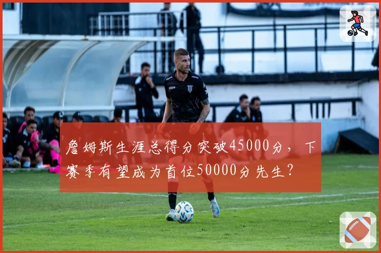 詹姆斯生涯总得分突破45000分，下赛季有望成为首位50000分先生？
