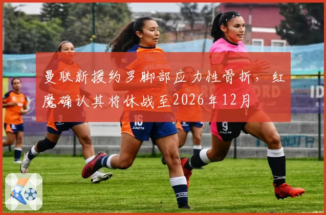 曼联新援约罗脚部应力性骨折，红魔确认其将休战至2026年12月