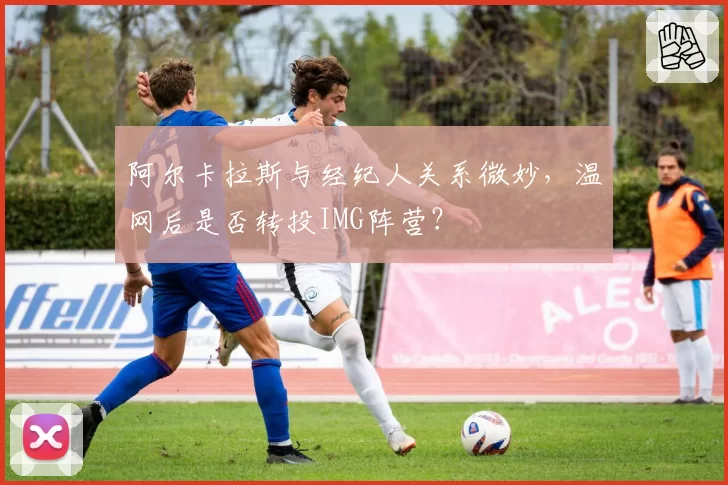 阿尔卡拉斯与经纪人关系微妙,温网后是否转投IMG阵营?