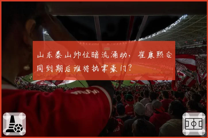 山东泰山帅位暗流涌动，崔康熙合同到期后谁将执掌豪门？