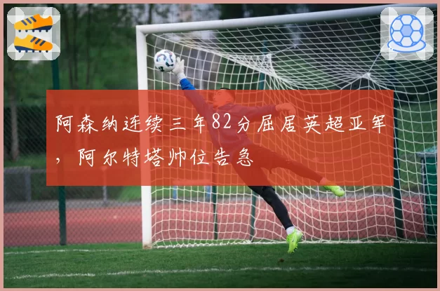 阿森纳连续三年82分屈居英超亚军，阿尔特塔帅位告急