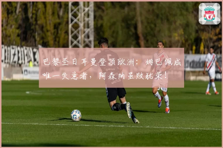 巴黎圣日耳曼登顶欧洲:姆巴佩成唯一失意者,阿森纳虽败犹荣!