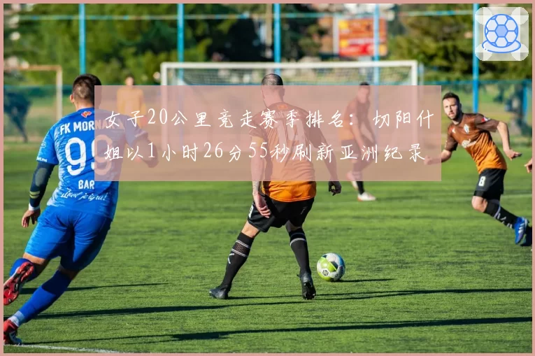 女子20公里竞走赛季排名：切阳什姐以1小时26分55秒刷新亚洲纪录