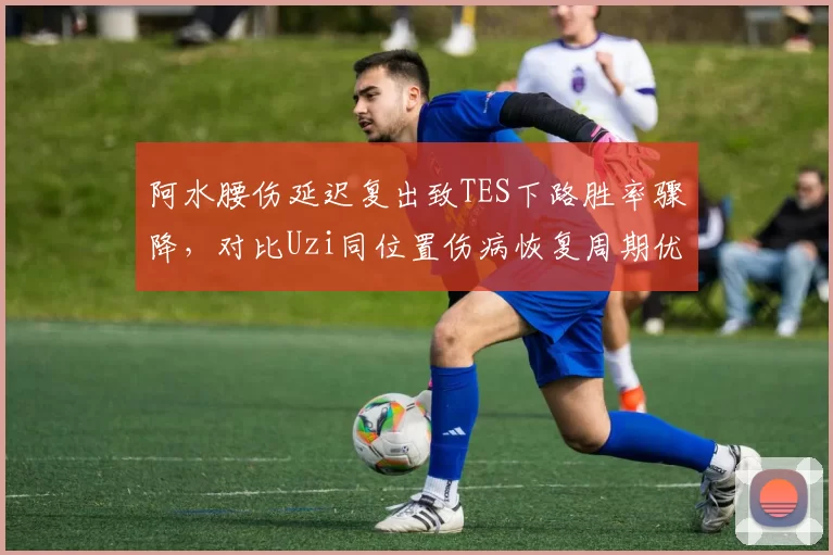 阿水腰伤延迟复出致TES下路胜率骤降，对比Uzi同位置伤病恢复周期优劣分析