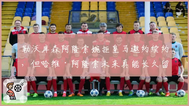 勒沃库森阿隆索婉拒皇马邀约续约,但哈维·阿隆索未来真能长久留守?