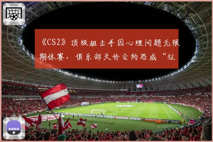 《CS2》顶级狙击手因心理问题无限期休赛，俱乐部天价合约恐成“垃圾合同”