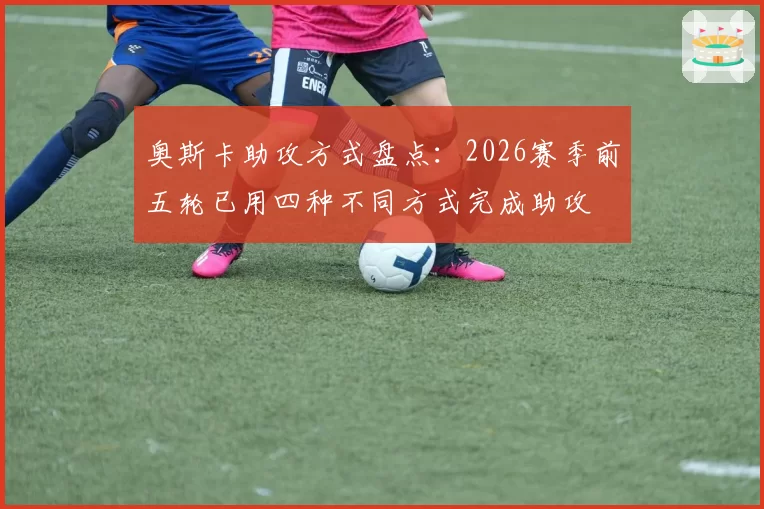 奥斯卡助攻方式盘点：2026赛季前五轮已用四种不同方式完成助攻