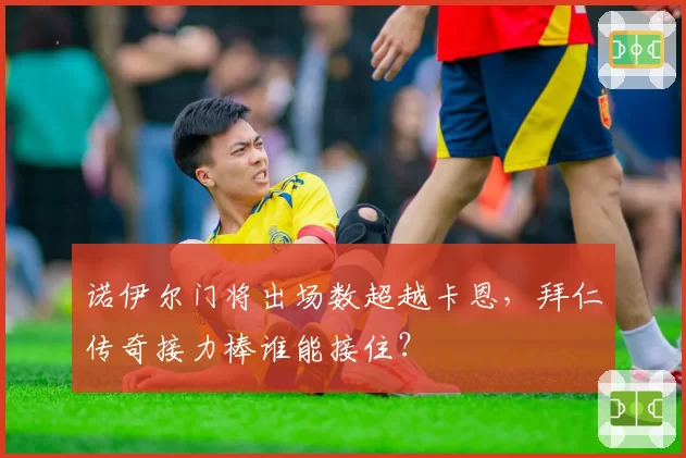 诺伊尔门将出场数超越卡恩,拜仁传奇接力棒谁能接住?