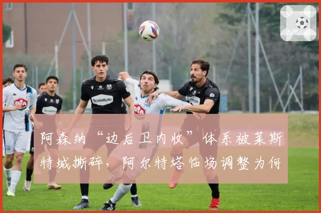 阿森纳“边后卫内收”体系被莱斯特城撕碎，阿尔特塔临场调整为何如此迟缓？