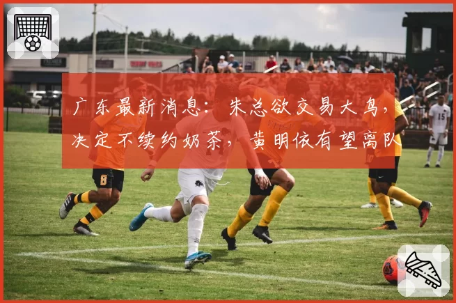 广东最新消息:朱总欲交易大鸟,决定不续约奶茶,黄明依有望离队