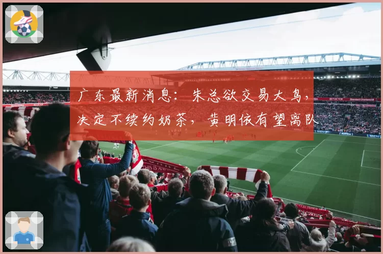 广东最新消息:朱总欲交易大鸟,决定不续约奶茶,黄明依有望离队