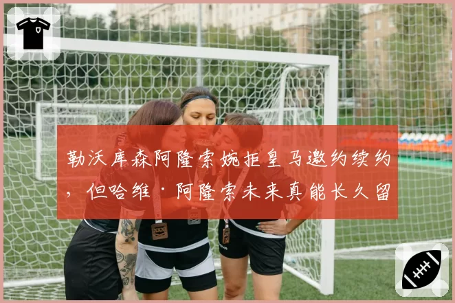 勒沃库森阿隆索婉拒皇马邀约续约,但哈维·阿隆索未来真能长久留守?