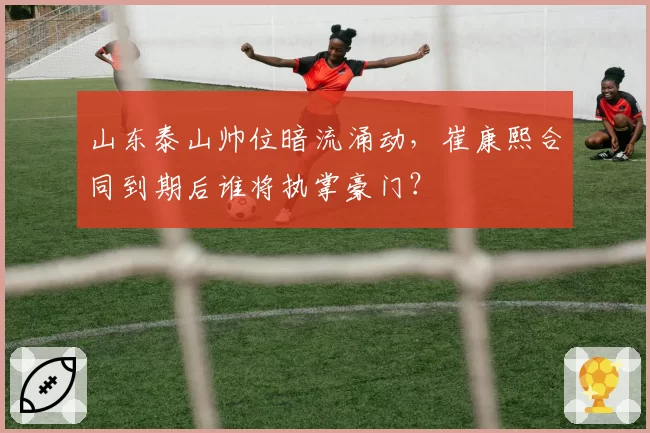 山东泰山帅位暗流涌动，崔康熙合同到期后谁将执掌豪门？