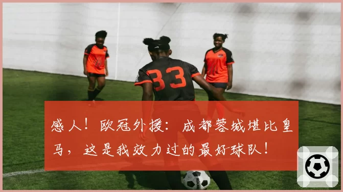 感人！欧冠外援：成都蓉城堪比皇马，这是我效力过的最好球队！