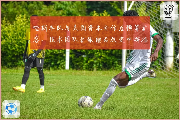 哈斯车队与美国资本合作后预算扩容,技术团队扩张能否改变中游格局