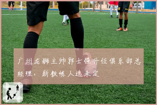 广州龙狮主帅郭士强升任俱乐部总经理,新教练人选未定