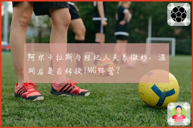 阿尔卡拉斯与经纪人关系微妙,温网后是否转投IMG阵营?