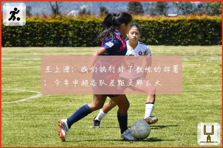 王上源:我们执行好了教练的部署;今年中超各队差距没那么大