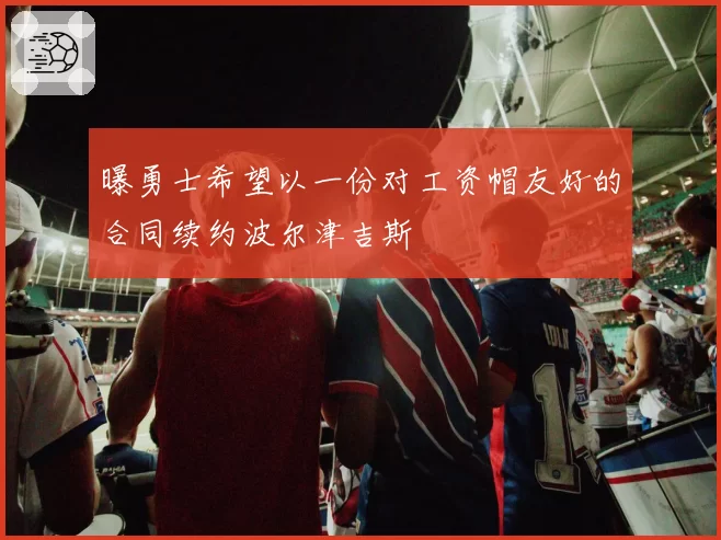 曝勇士希望以一份对工资帽友好的合同续约波尔津吉斯