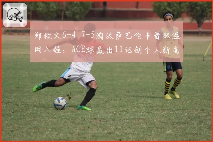 郑钦文6-4_7-5淘汰萨巴伦卡晋级温网八强,ACE球轰出11记创个人新高