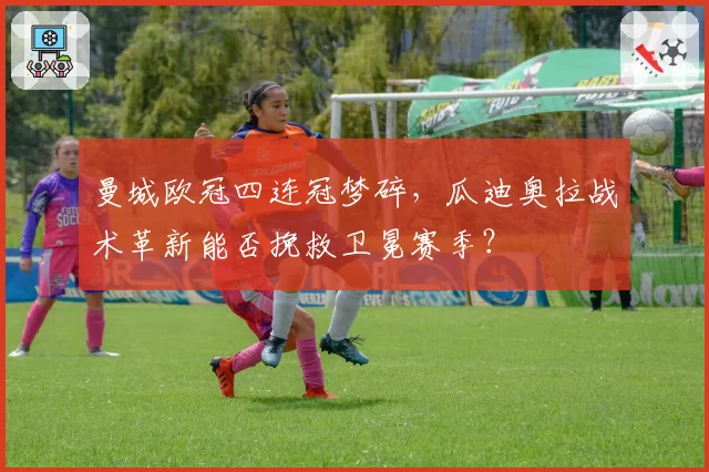 曼城欧冠四连冠梦碎，瓜迪奥拉战术革新能否挽救卫冕赛季？