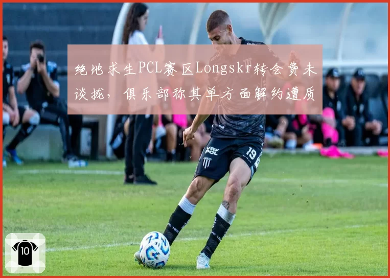 绝地求生PCL赛区Longskr转会费未谈拢,俱乐部称其单方面解约遭质疑