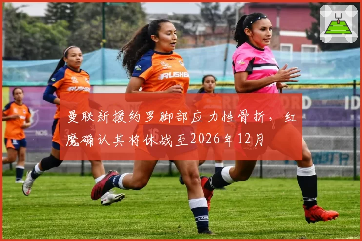 曼联新援约罗脚部应力性骨折,红魔确认其将休战至2026年12月