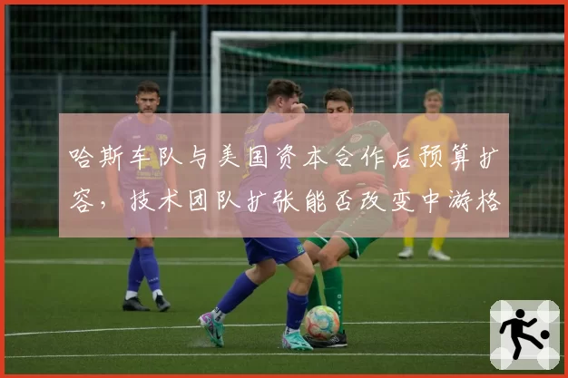 哈斯车队与美国资本合作后预算扩容，技术团队扩张能否改变中游格局