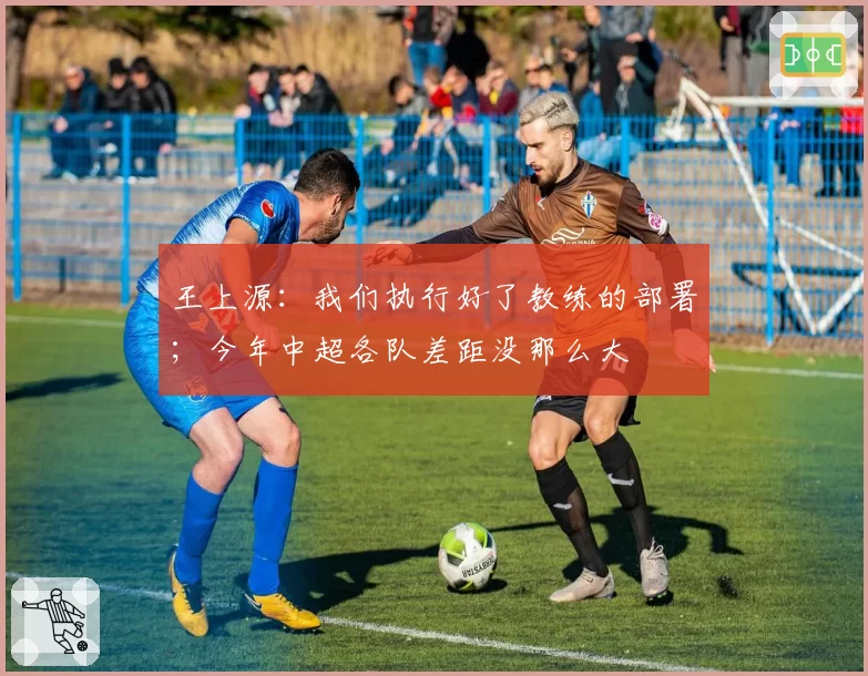 王上源:我们执行好了教练的部署;今年中超各队差距没那么大