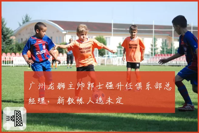 广州龙狮主帅郭士强升任俱乐部总经理，新教练人选未定