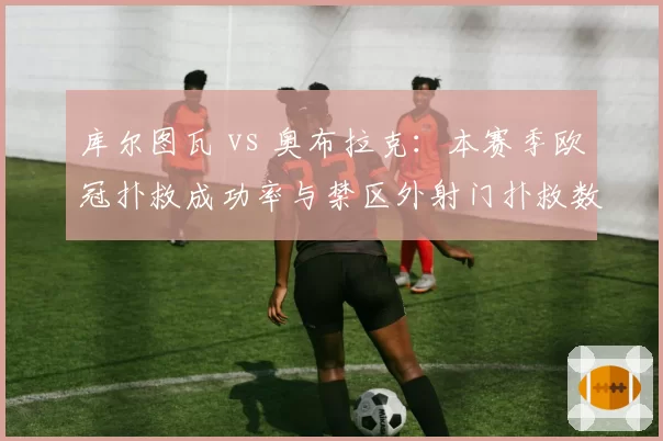 库尔图瓦 vs 奥布拉克:本赛季欧冠扑救成功率与禁区外射门扑救数差异