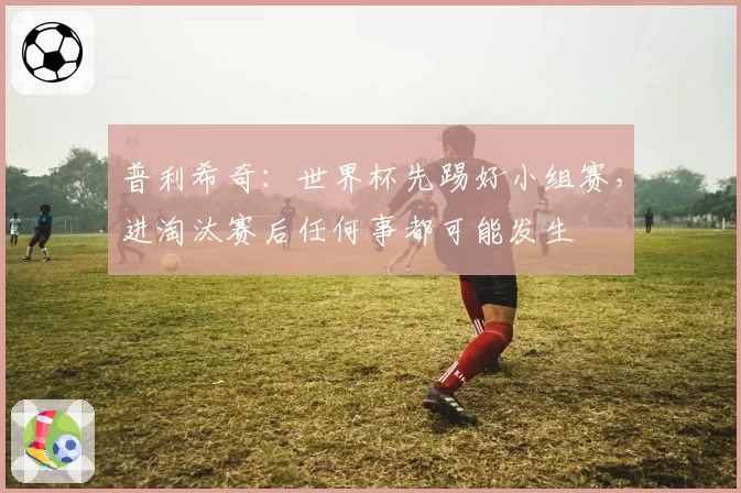 普利希奇：世界杯先踢好小组赛，进淘汰赛后任何事都可能发生