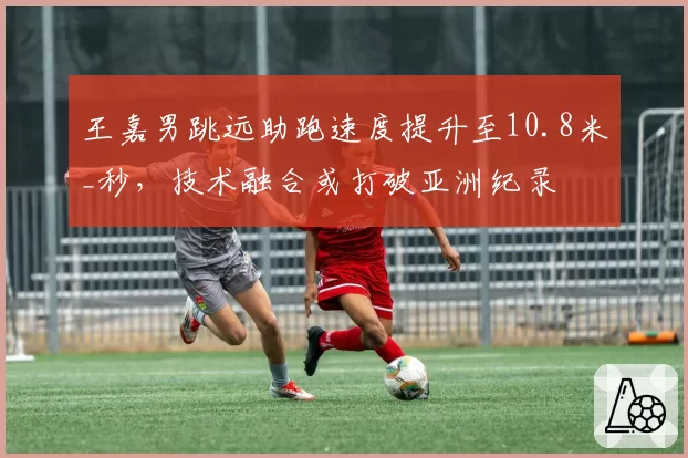 王嘉男跳远助跑速度提升至10.8米_秒，技术融合或打破亚洲纪录