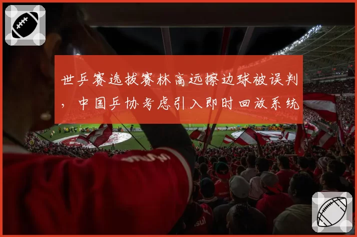 世乒赛选拔赛林高远擦边球被误判,中国乒协考虑引入即时回放系统