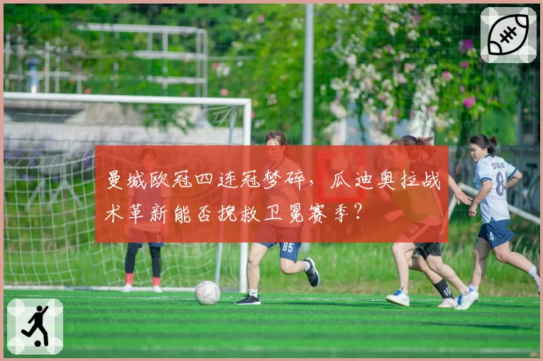 曼城欧冠四连冠梦碎,瓜迪奥拉战术革新能否挽救卫冕赛季?