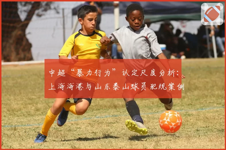 中超“暴力行为”认定尺度分析：上海海港与山东泰山球员犯规案例对比