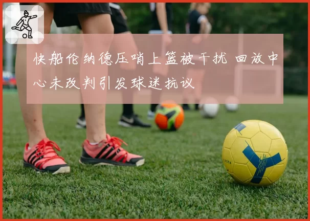 快船伦纳德压哨上篮被干扰 回放中心未改判引发球迷抗议
