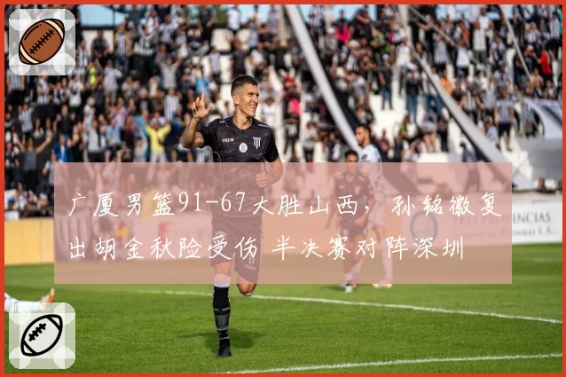 广厦男篮91-67大胜山西，孙铭徽复出胡金秋险受伤 半决赛对阵深圳