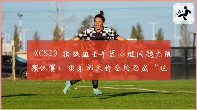 《CS2》顶级狙击手因心理问题无限期休赛,俱乐部天价合约恐成“垃圾合同”