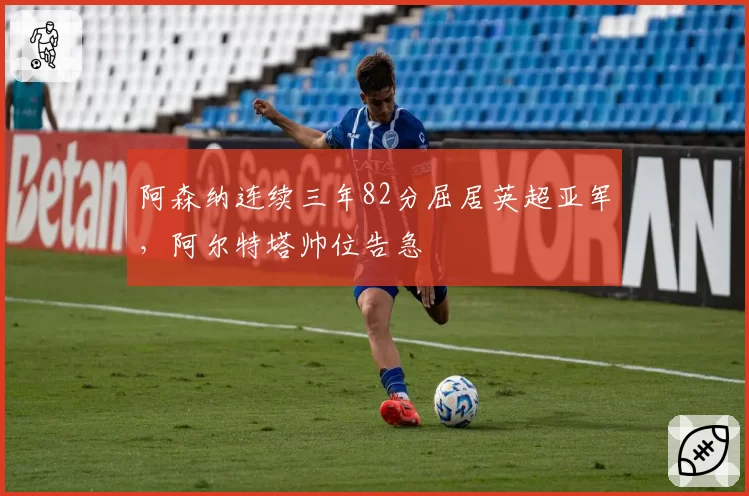 阿森纳连续三年82分屈居英超亚军,阿尔特塔帅位告急