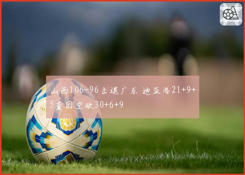 山西106-96击退广东 迪亚洛21+9+5奎因空砍30+6+9