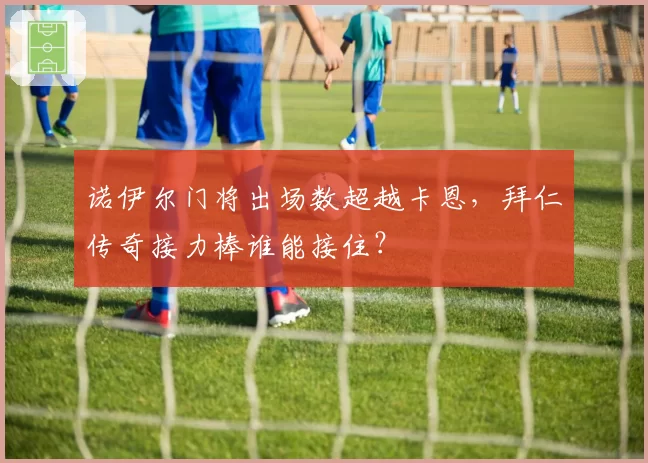 诺伊尔门将出场数超越卡恩,拜仁传奇接力棒谁能接住?