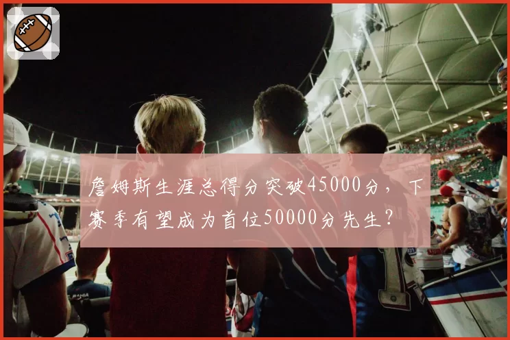 詹姆斯生涯总得分突破45000分,下赛季有望成为首位50000分先生?