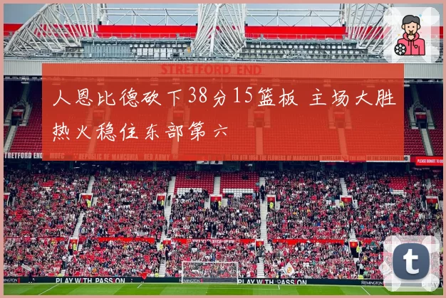 人恩比德砍下38分15篮板 主场大胜热火稳住东部第六