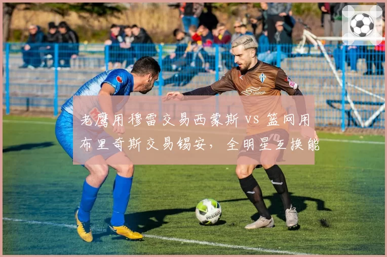 老鹰用穆雷交易西蒙斯 vs 篮网用布里奇斯交易锡安，全明星互换能否激活球队攻防体系