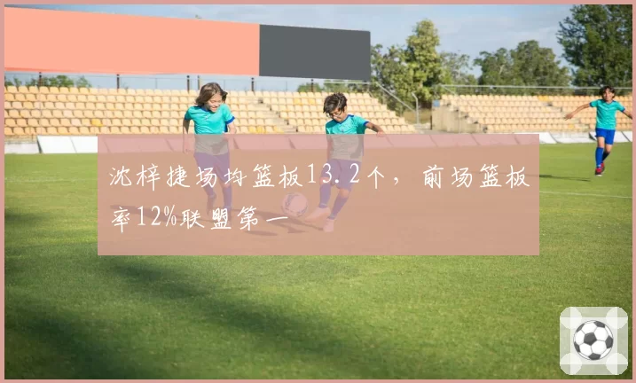沈梓捷场均篮板13.2个,前场篮板率12%联盟第一