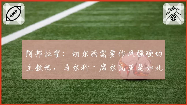 阿邦拉霍：切尔西需要作风强硬的主教练，马尔科·席尔瓦正是如此