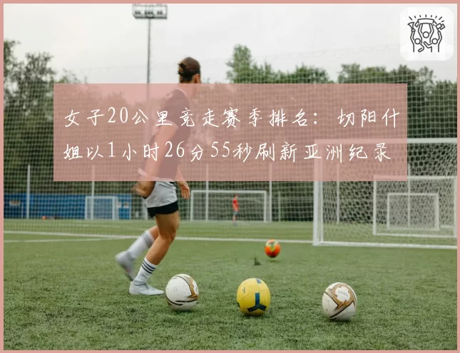 女子20公里竞走赛季排名:切阳什姐以1小时26分55秒刷新亚洲纪录